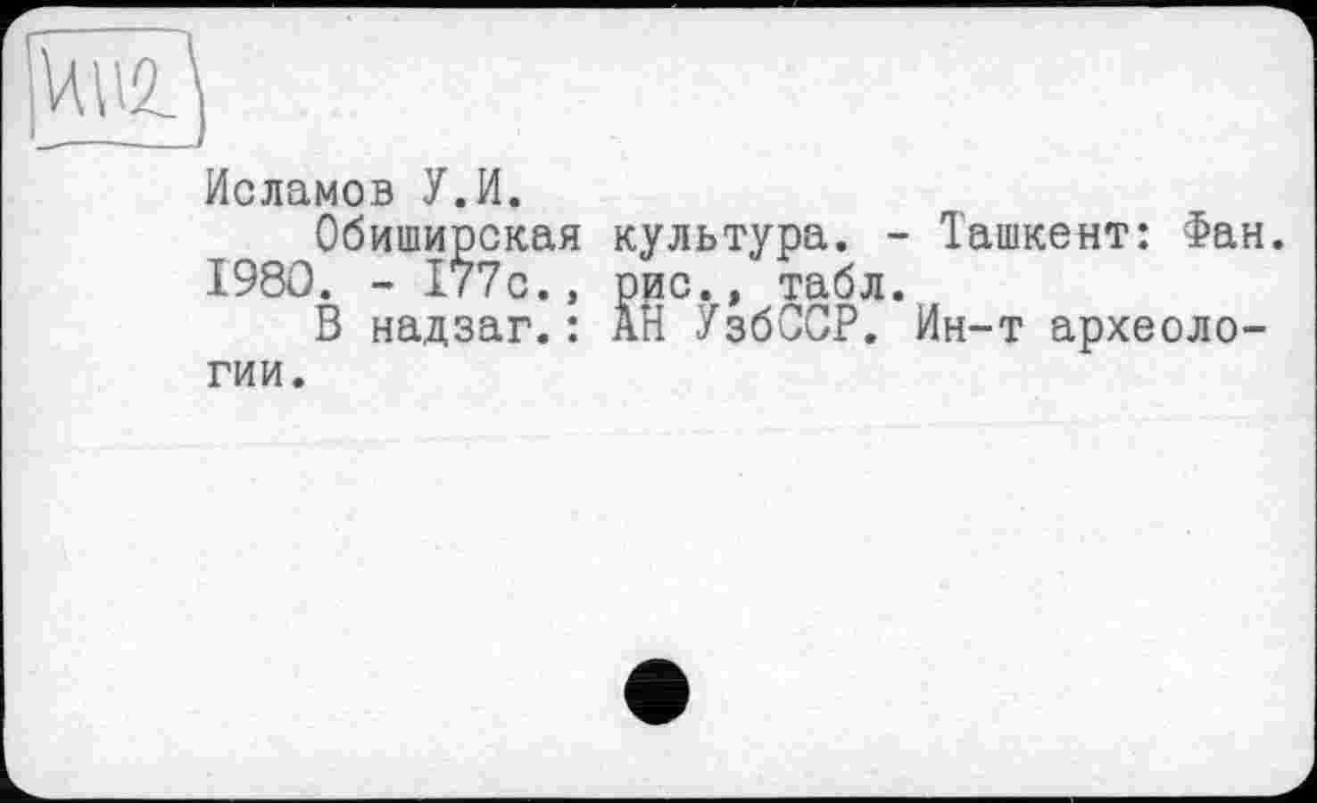 ﻿Исламов У.И.
Обиширская культура. - Ташкент: Фан. 1980. - 177с., рис., табл.
В надзаг.: АН УзбССР. Ин-т археологии.